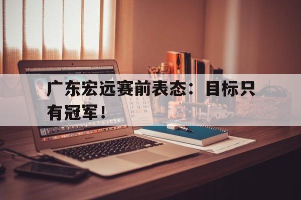 爱游戏在线官网-广东宏远赛前表态：目标只有冠军！后缀