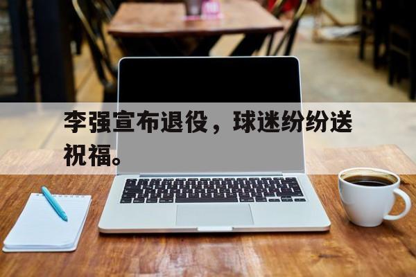 爱游戏在线网页版-李强宣布退役，球迷纷纷送祝福。后缀