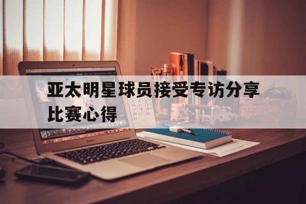 爱游戏在线网页版-亚太明星球员接受专访分享比赛心得后缀